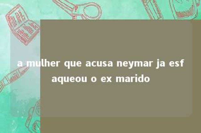 a mulher que acusa neymar ja esfaqueou o ex marido 