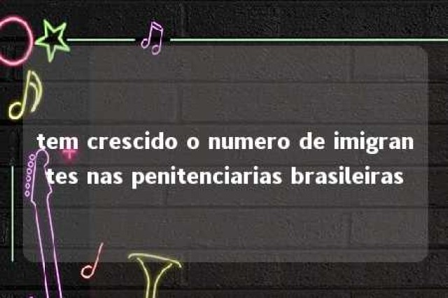 tem crescido o numero de imigrantes nas penitenciarias brasileiras 