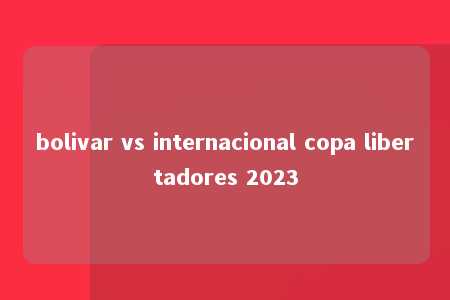 bolivar vs internacional copa libertadores 2023